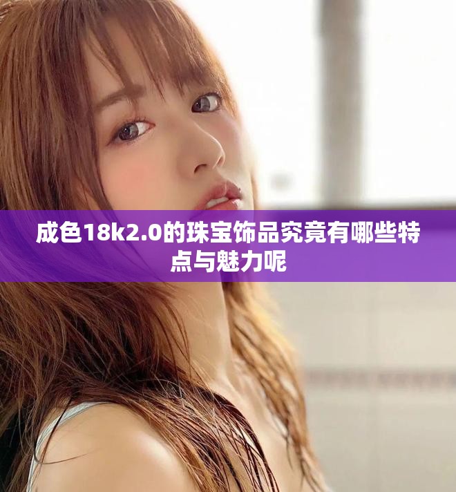 成色18k2.0的珠宝饰品究竟有哪些特点与魅力呢