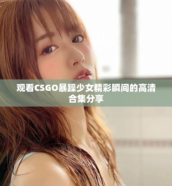 观看CSGO暴躁少女精彩瞬间的高清合集分享