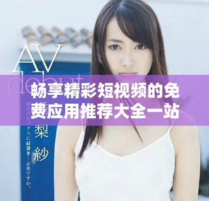畅享精彩短视频的免费应用推荐大全一站式获取