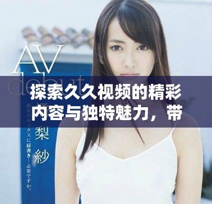 探索久久视频的精彩内容与独特魅力，带你领略全新视听体验