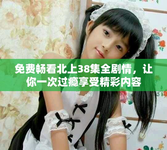 免费畅看北上38集全剧情，让你一次过瘾享受精彩内容