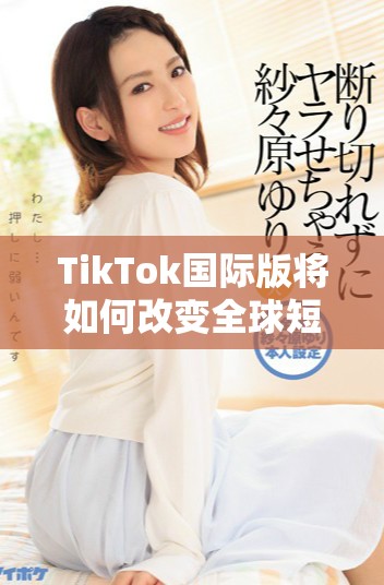 TikTok国际版将如何改变全球短视频的未来趋势