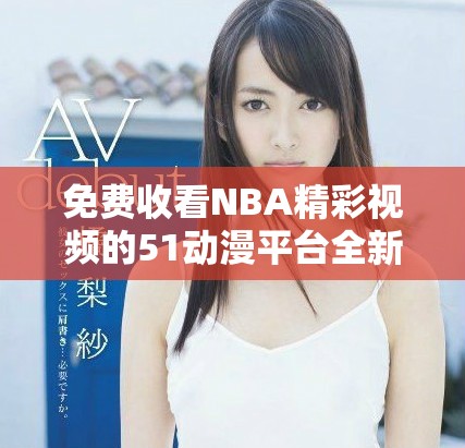 免费收看NBA精彩视频的51动漫平台全新上线，尽享无限乐趣