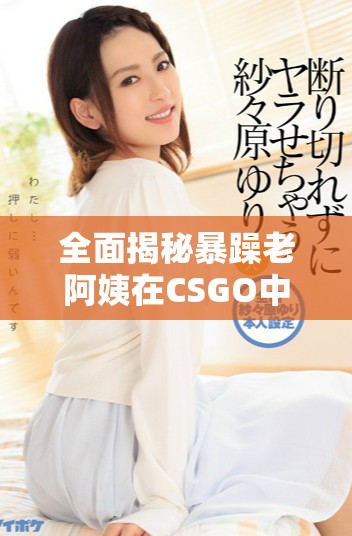 全面揭秘暴躁老阿姨在CSGO中的超强技能推荐与实战技巧