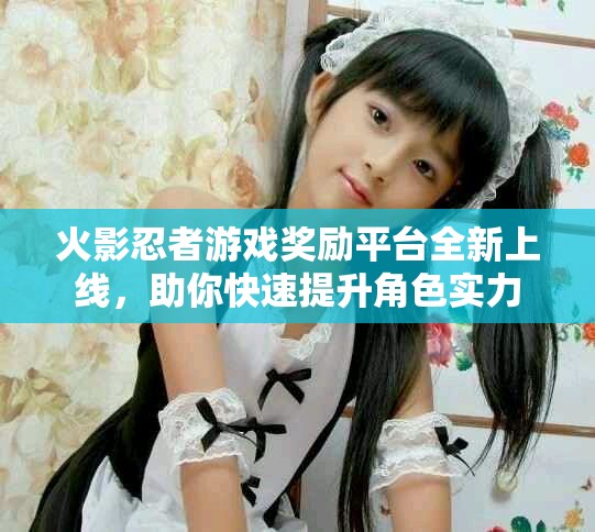 火影忍者游戏奖励平台全新上线，助你快速提升角色实力