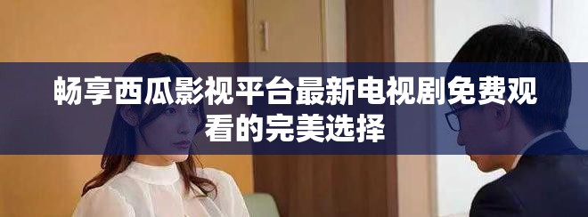 畅享西瓜影视平台最新电视剧免费观看的完美选择