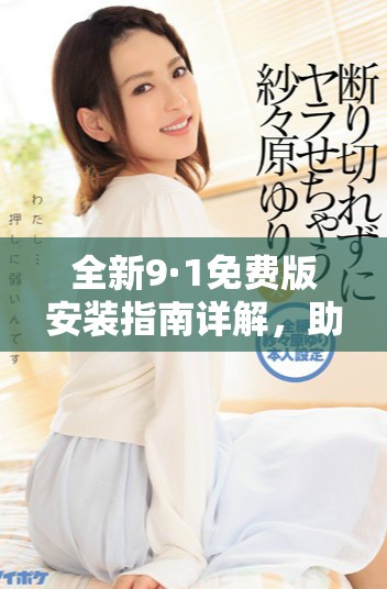 全新9·1免费版安装指南详解，助您轻松上手使用新版功能