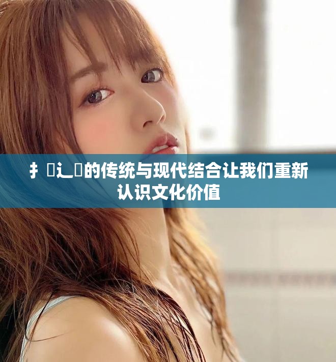 扌喿辶畐的传统与现代结合让我们重新认识文化价值