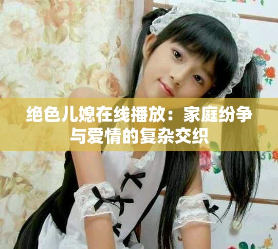 绝色儿媳在线播放：家庭纷争与爱情的复杂交织