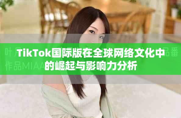 TikTok国际版在全球网络文化中的崛起与影响力分析