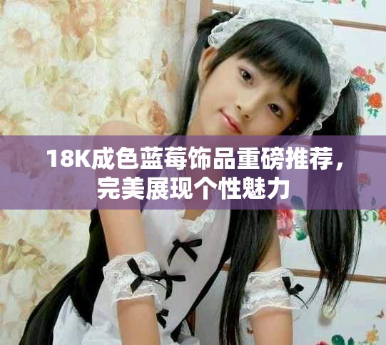 18K成色蓝莓饰品重磅推荐，完美展现个性魅力