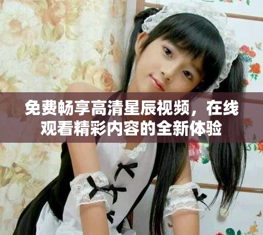 免费畅享高清星辰视频，在线观看精彩内容的全新体验