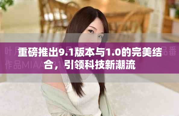重磅推出9.1版本与1.0的完美结合，引领科技新潮流