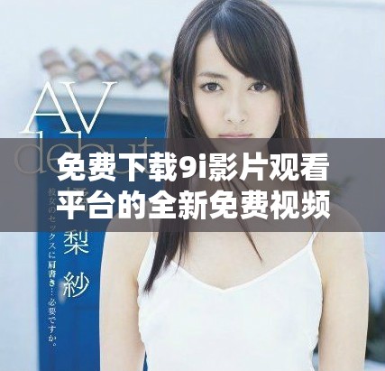 免费下载9i影片观看平台的全新免费视频版本方法分享