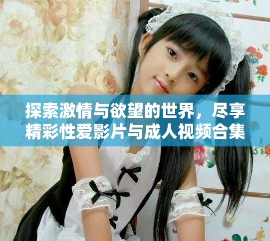 探索激情与欲望的世界，尽享精彩性爱影片与成人视频合集