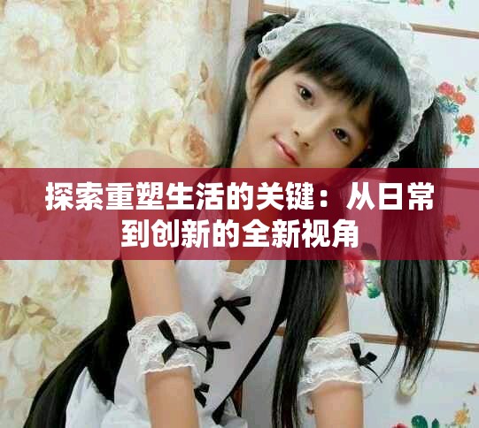 探索重塑生活的关键：从日常到创新的全新视角