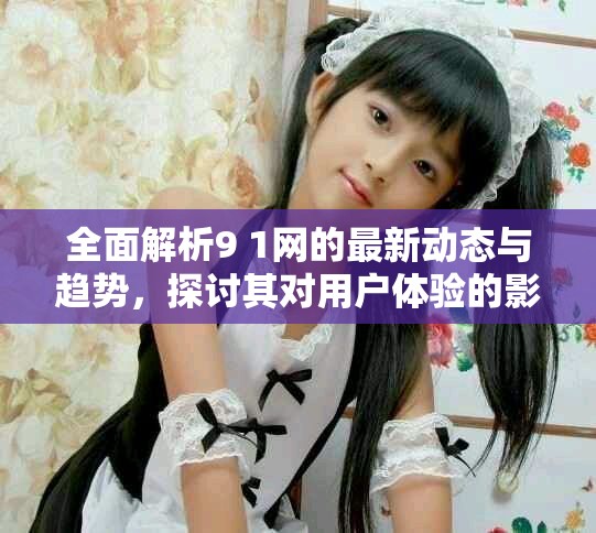 全面解析9 1网的最新动态与趋势，探讨其对用户体验的影响