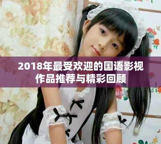 2018年最受欢迎的国语影视作品推荐与精彩回顾
