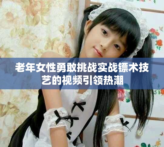 老年女性勇敢挑战实战镖术技艺的视频引领热潮
