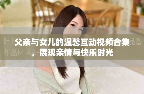 父亲与女儿的温馨互动视频合集，展现亲情与快乐时光