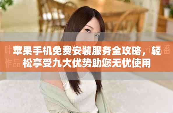 苹果手机免费安装服务全攻略，轻松享受九大优势助您无忧使用