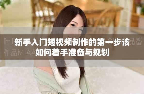 新手入门短视频制作的第一步该如何着手准备与规划