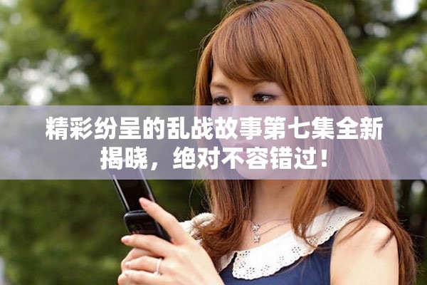 精彩纷呈的乱战故事第七集全新揭晓，绝对不容错过！