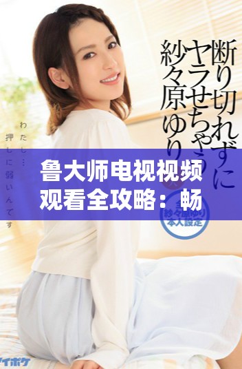 鲁大师电视视频观看全攻略：畅享高清娱乐体验的最佳选择