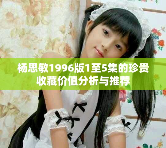 杨思敏1996版1至5集的珍贵收藏价值分析与推荐