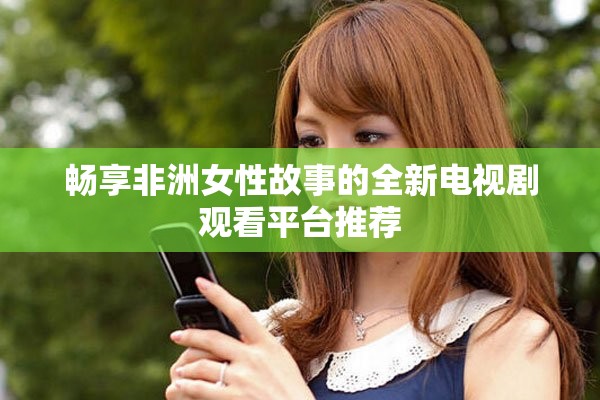 畅享非洲女性故事的全新电视剧观看平台推荐