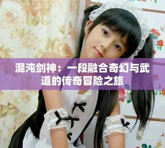 混沌剑神：一段融合奇幻与武道的传奇冒险之旅