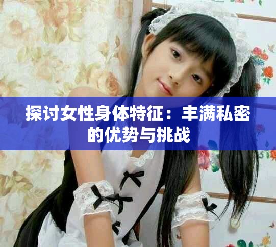 探讨女性身体特征：丰满私密的优势与挑战