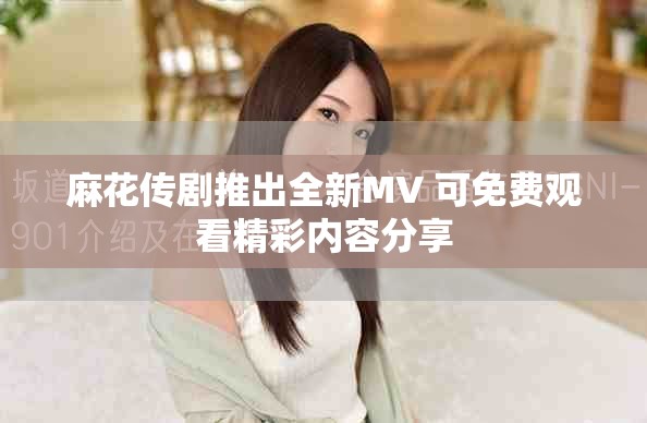 麻花传剧推出全新MV 可免费观看精彩内容分享