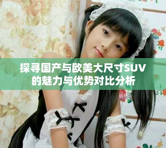 探寻国产与欧美大尺寸SUV的魅力与优势对比分析