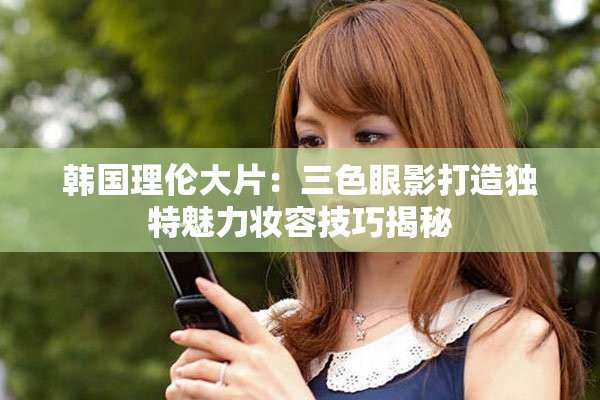 韩国理伦大片：三色眼影打造独特魅力妆容技巧揭秘