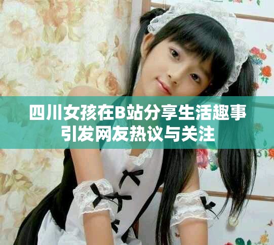 四川女孩在B站分享生活趣事引发网友热议与关注