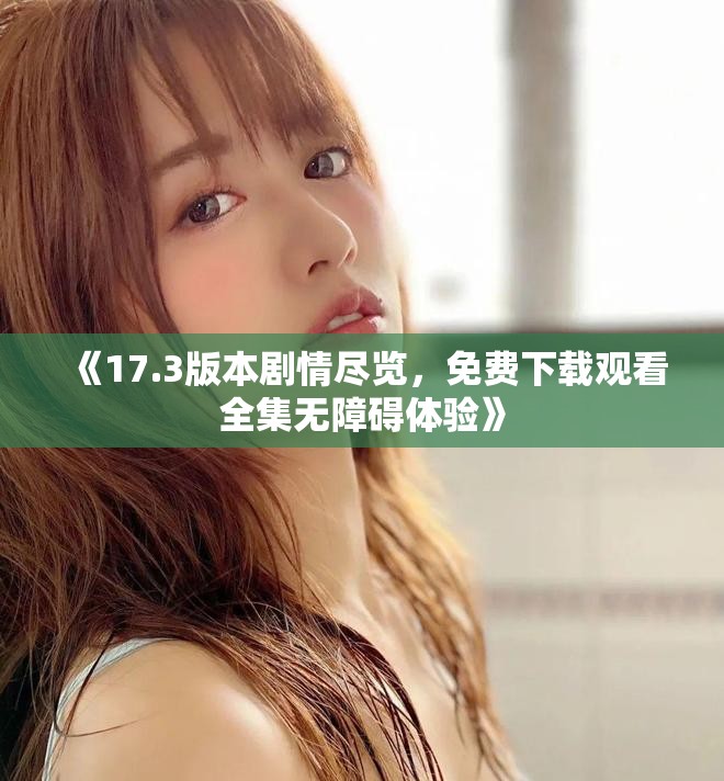《17.3版本剧情尽览，免费下载观看全集无障碍体验》