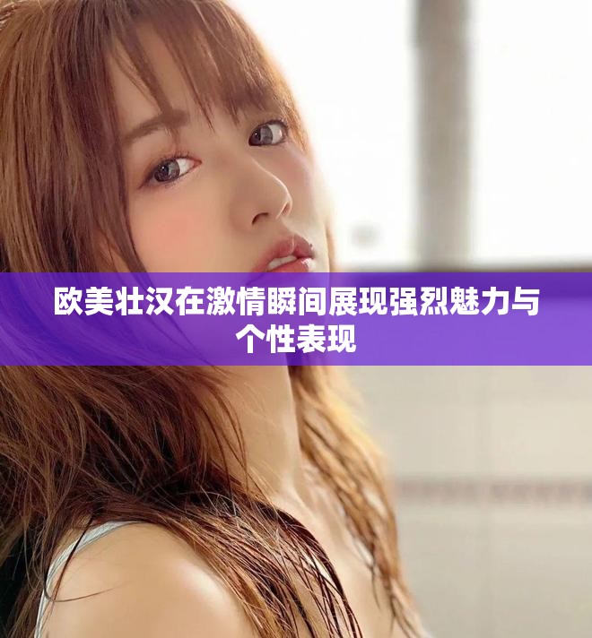欧美壮汉在激情瞬间展现强烈魅力与个性表现