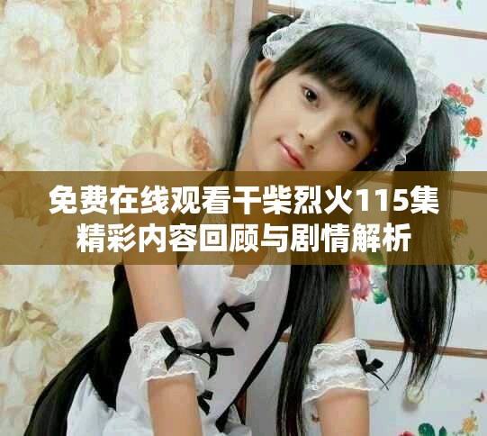 免费在线观看干柴烈火115集精彩内容回顾与剧情解析