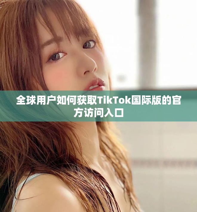 全球用户如何获取TikTok国际版的官方访问入口