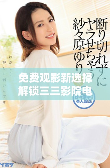 免费观影新选择解锁三三影院电视剧无限精彩体验