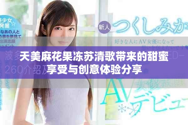 天美麻花果冻苏清歌带来的甜蜜享受与创意体验分享