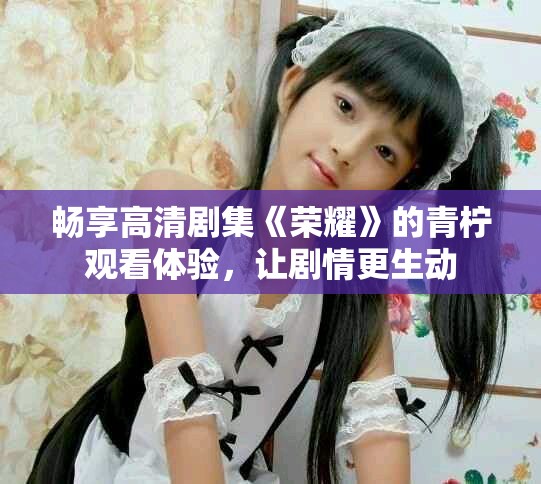 畅享高清剧集《荣耀》的青柠观看体验，让剧情更生动