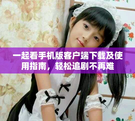 一起看手机版客户端下载及使用指南，轻松追剧不再难
