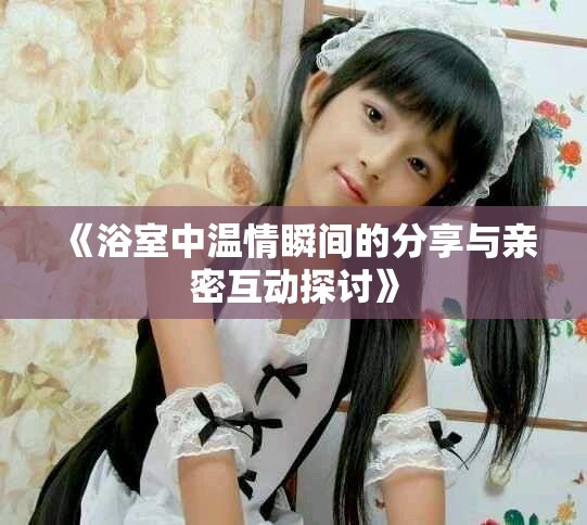 《浴室中温情瞬间的分享与亲密互动探讨》