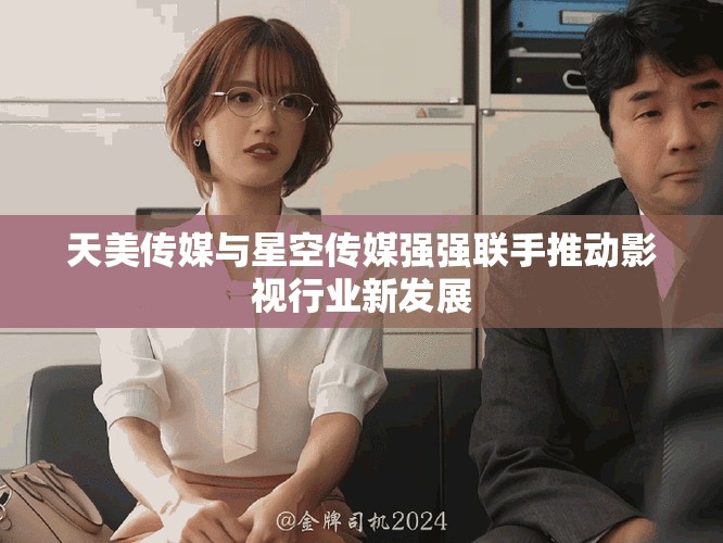 天美传媒与星空传媒强强联手推动影视行业新发展
