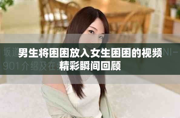 男生将困困放入女生困困的视频精彩瞬间回顾