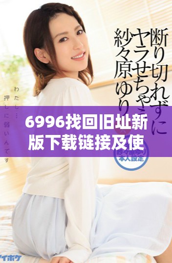 6996找回旧址新版下载链接及使用指南完整解析