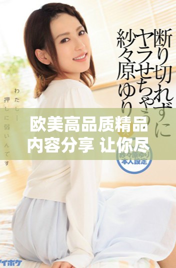 欧美高品质精品内容分享 让你尽享精彩九九热潮