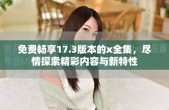 免费畅享17.3版本的x全集，尽情探索精彩内容与新特性